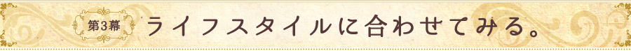 第3幕 ライフスタイルに合わせてみる。