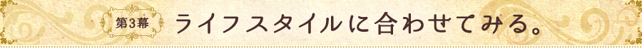 第3幕 ライフスタイルに合わせてみる。